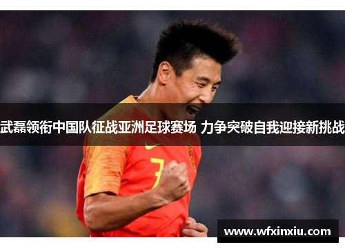 武磊领衔中国队征战亚洲足球赛场 力争突破自我迎接新挑战