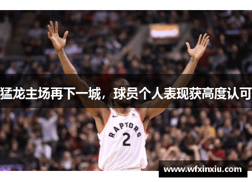 猛龙主场再下一城，球员个人表现获高度认可