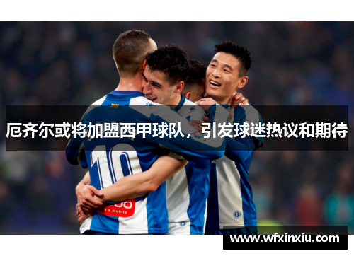 厄齐尔或将加盟西甲球队，引发球迷热议和期待