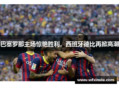 巴塞罗那主场惊艳胜利，西班牙德比再掀高潮