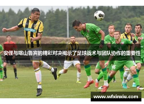 安侄与喀山鲁宾的精彩对决揭示了足球战术与团队协作的重要性