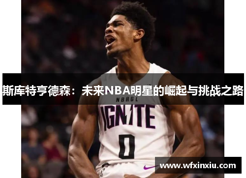 斯库特亨德森：未来NBA明星的崛起与挑战之路