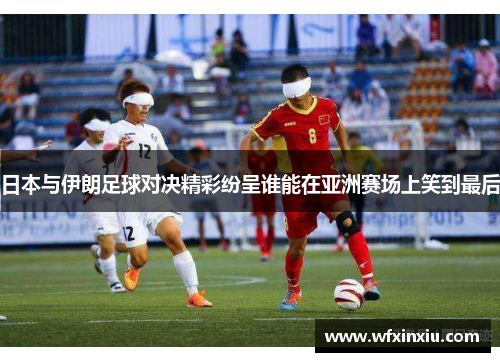 日本与伊朗足球对决精彩纷呈谁能在亚洲赛场上笑到最后
