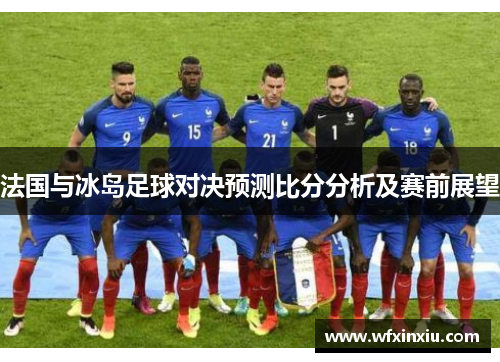 法国与冰岛足球对决预测比分分析及赛前展望